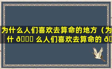 为什么人们喜欢去算命的地方（为什 🐕 么人们喜欢去算命的 🌺 地方住）